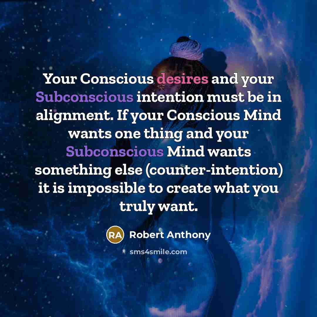 “Your Conscious desires and your Subconscious intention must be in alignment. If your Conscious Mind wants one thing and your Subconscious Mind wants something else (counter-intention) it is impossible to create what you truly want.” quote by Robert Anthony