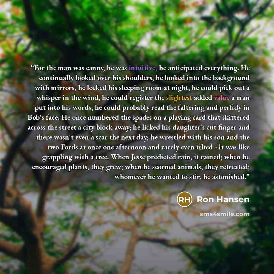 “For the man was canny, he was intuitive, he anticipated everything. He continually looked over his shoulders, he looked into the background with mirrors, he locked his sleeping room at night, he could pick out a whisper in the wind, he could register the slightest added value a man put into his…” quote by Ron Hansen