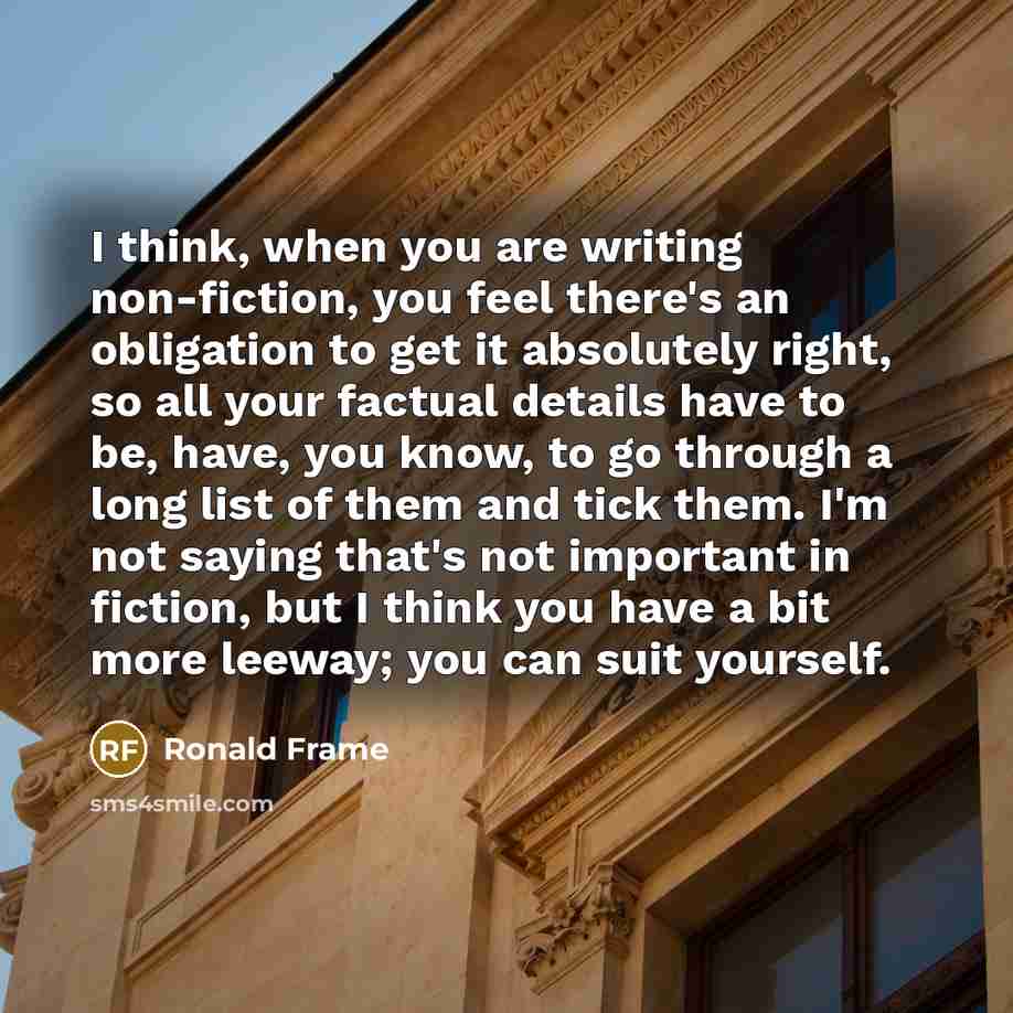 “I think, when you are writing non-fiction, you feel there's an obligation to get it absolutely right, so all your factual details have to be, have, you know, to go through a long list of them and tick them. I'm not saying that's not important in fiction, but I think you have a bit more leeway; you…” quote by Ronald Frame