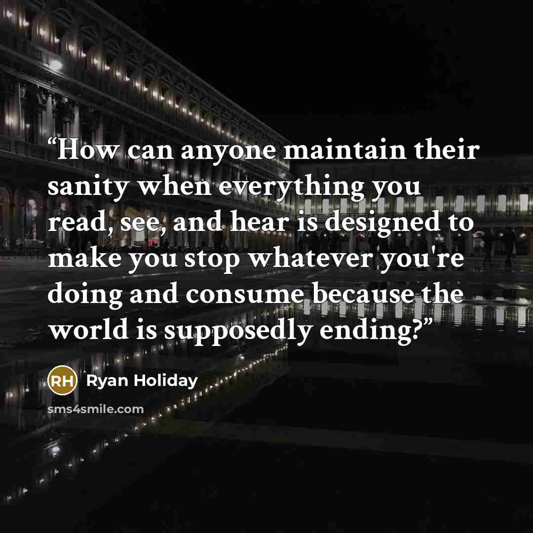 “How can anyone maintain their sanity when everything you read, see, and hear is designed to make you stop whatever you're doing and consume because the world is supposedly ending?” quote by Ryan Holiday