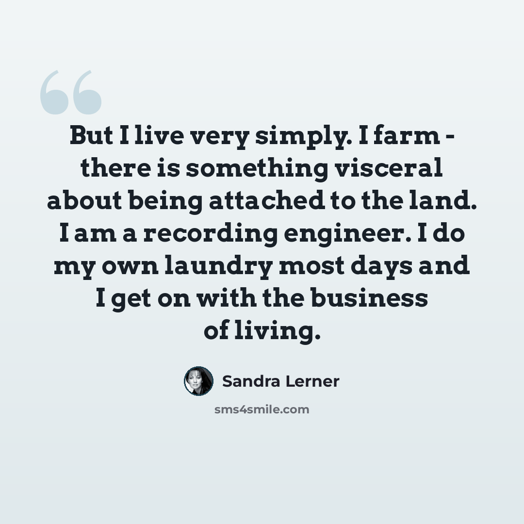 “But I live very simply. I farm - there is something visceral about being attached to the land. I am a recording engineer. I do my own laundry most days and I get on with the business of living.” quote by Sandra Lerner