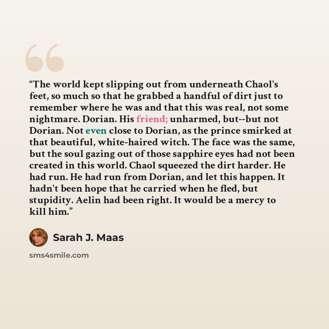 “The world kept slipping out from underneath Chaol's feet, so much so that he grabbed a handful of dirt just to remember where he was and that this was real, not some nightmare. Dorian. His friend; unharmed, but--but not Dorian. Not even close to Dorian, as the prince smirked at that beautiful…” quote by Sarah J. Maas