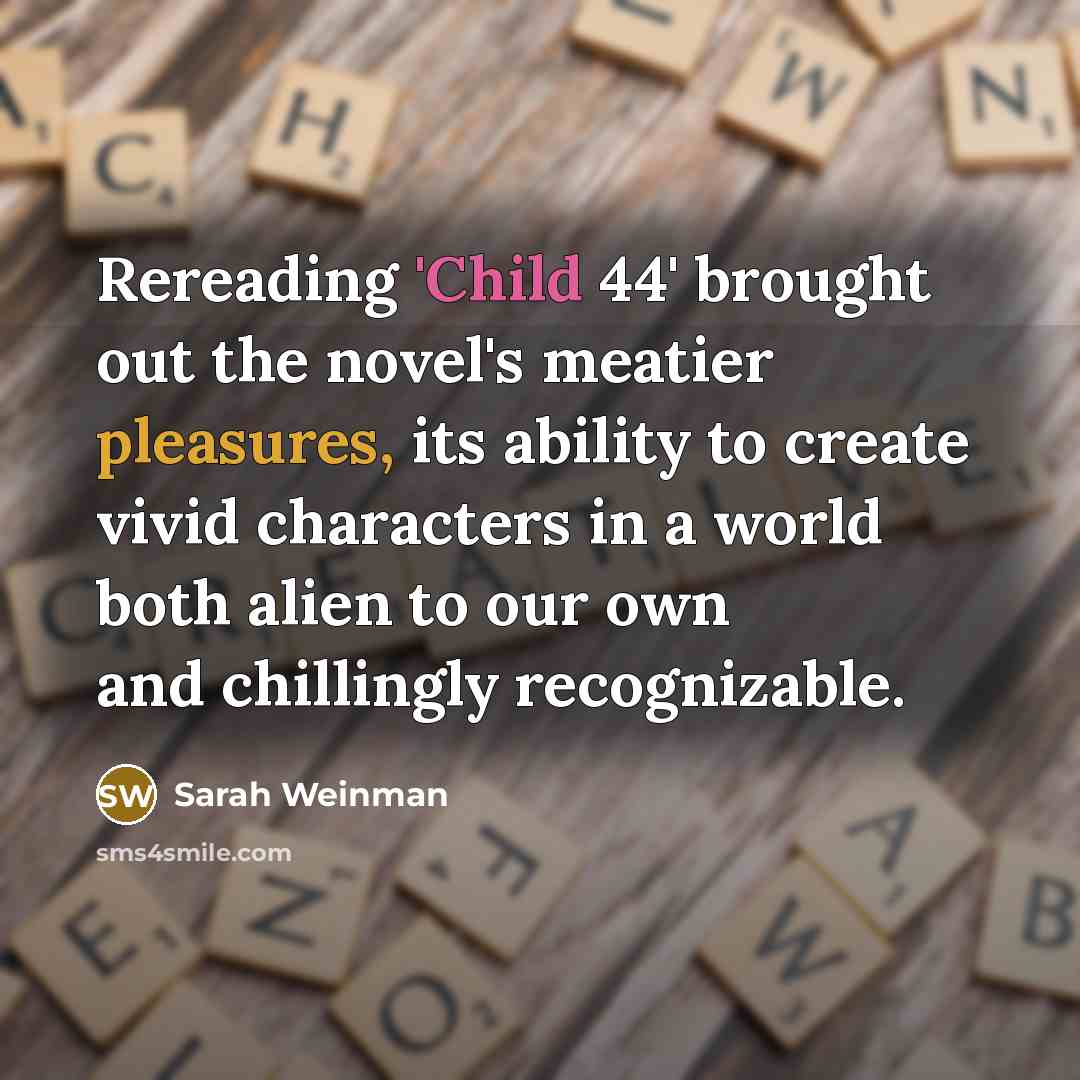 “Rereading 'Child 44' brought out the novel's meatier pleasures, its ability to create vivid characters in a world both alien to our own and chillingly recognizable.” quote by Sarah Weinman