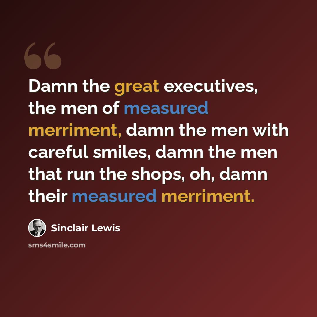 “Damn the great executives, the men of measured merriment, damn the men with careful smiles, damn the men that run the shops, oh, damn their measured merriment.” quote by Sinclair Lewis