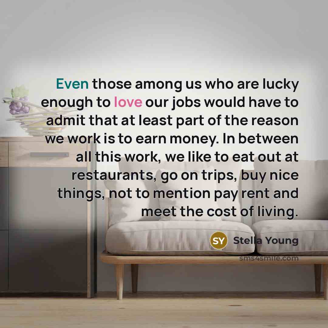 “Even those among us who are lucky enough to love our jobs would have to admit that at least part of the reason we work is to earn money. In between all this work, we like to eat out at restaurants, go on trips, buy nice things, not to mention pay rent and meet the cost of living.” quote by Stella Young