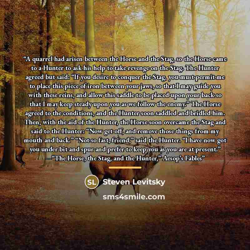 “A quarrel had arisen between the Horse and the Stag, so the Horse came to a Hunter to ask his help to take revenge on the Stag. The Hunter agreed but said: “If you desire to conquer the Stag, you must permit me to place this piece of iron between your jaws, so that I may guide you with these…” quote by Steven Levitsky