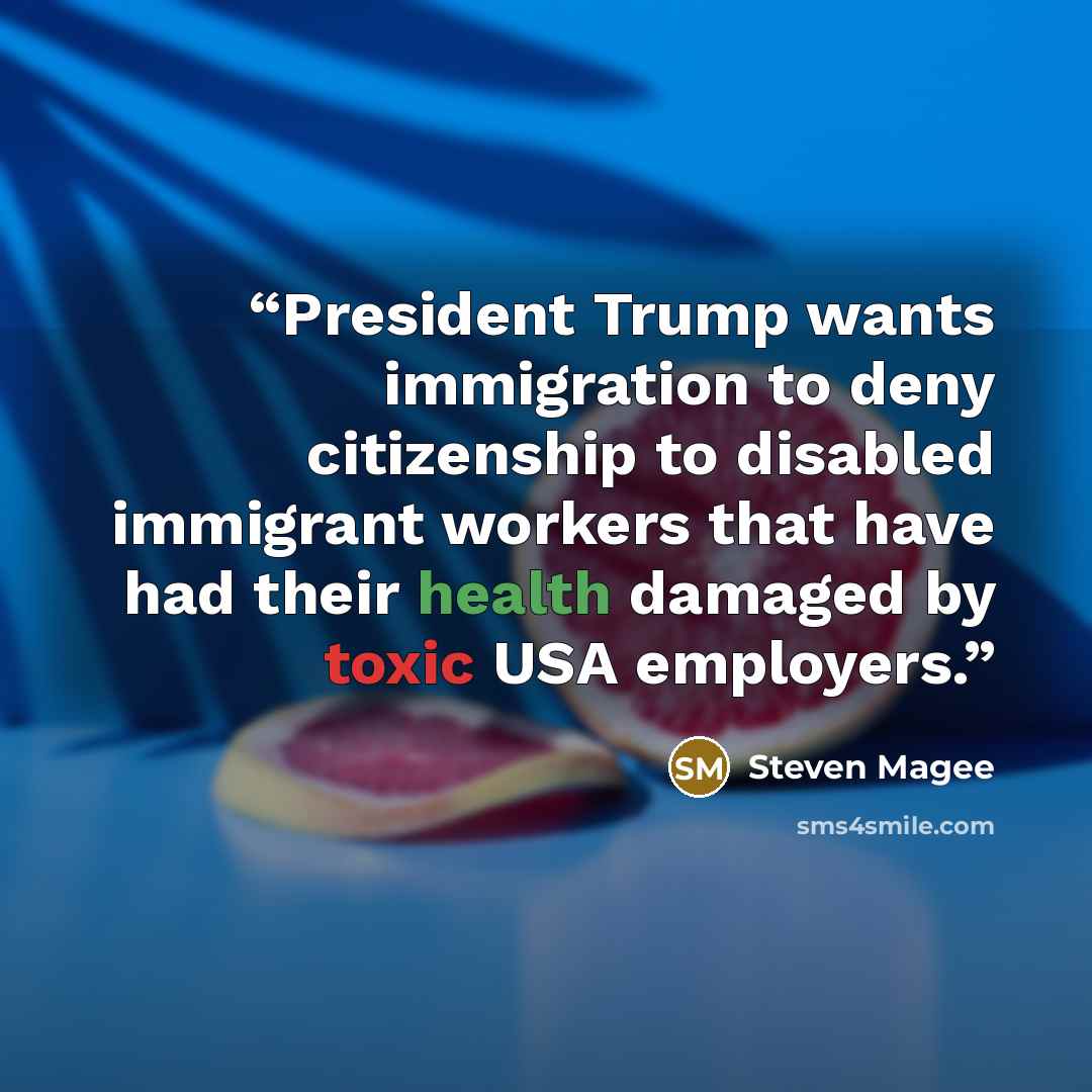 “President Trump wants immigration to deny citizenship to disabled immigrant workers that have had their health damaged by toxic USA employers.” quote by Steven Magee