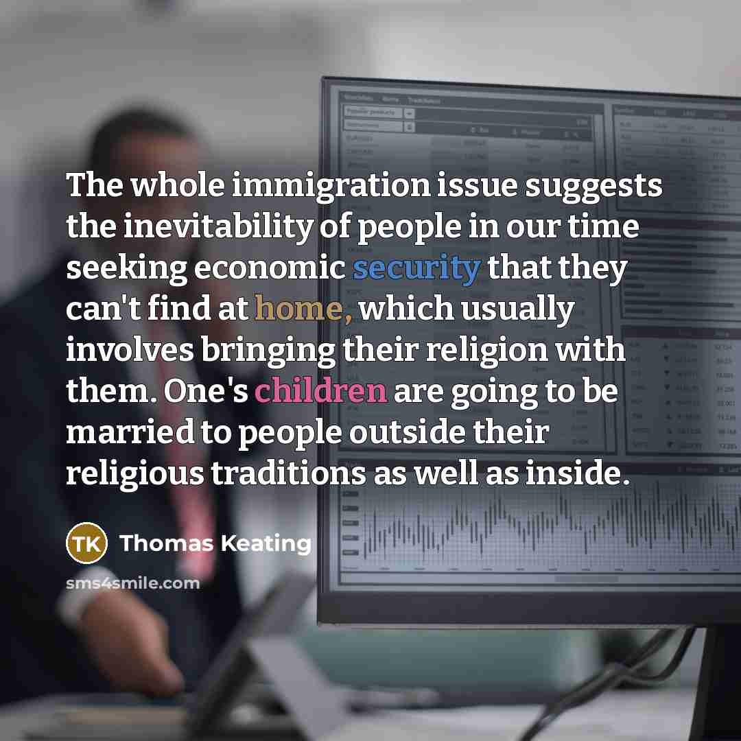 “The whole immigration issue suggests the inevitability of people in our time seeking economic security that they can't find at home, which usually involves bringing their religion with them. One's children are going to be married to people outside their religious traditions as well as inside.” quote by Thomas Keating