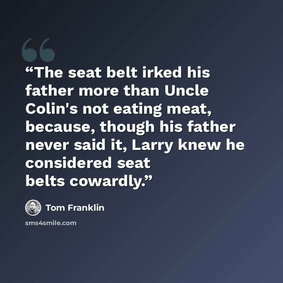 “The seat belt irked his father more than Uncle Colin's not eating meat, because, though his father never said it, Larry knew he considered seat belts cowardly.” quote by Tom Franklin