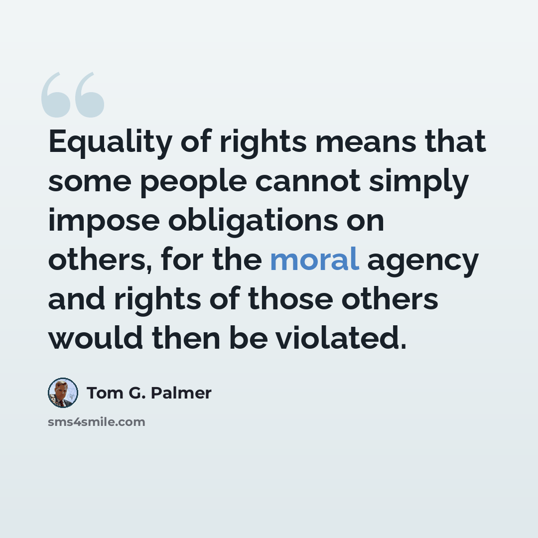 “Equality of rights means that some people cannot simply impose obligations on others, for the moral agency and rights of those others would then be violated.” quote by Tom G. Palmer