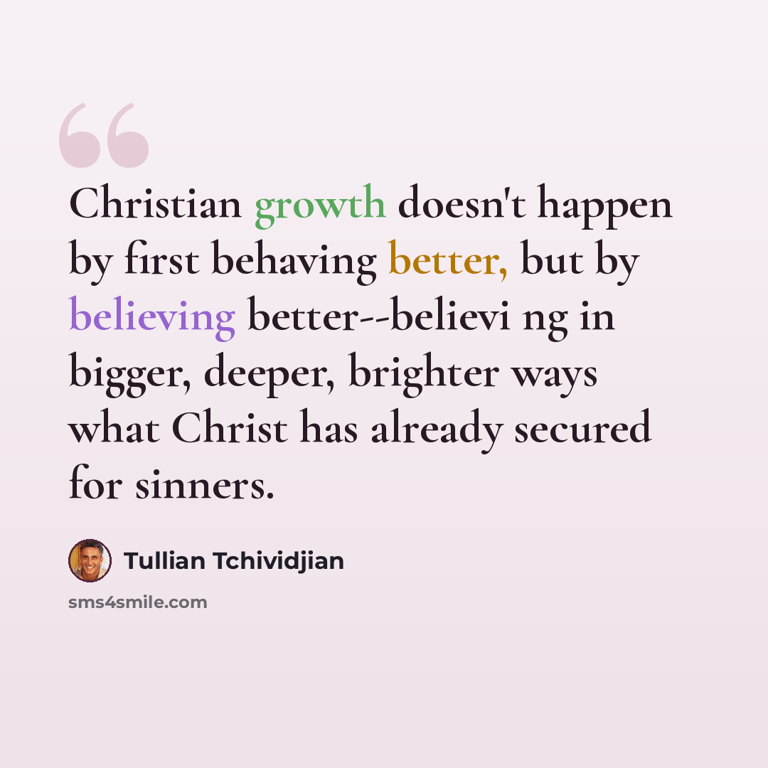“Christian growth doesn't happen by first behaving better, but by believing better--believi ng in bigger, deeper, brighter ways what Christ has already secured for sinners.” quote by Tullian Tchividjian
