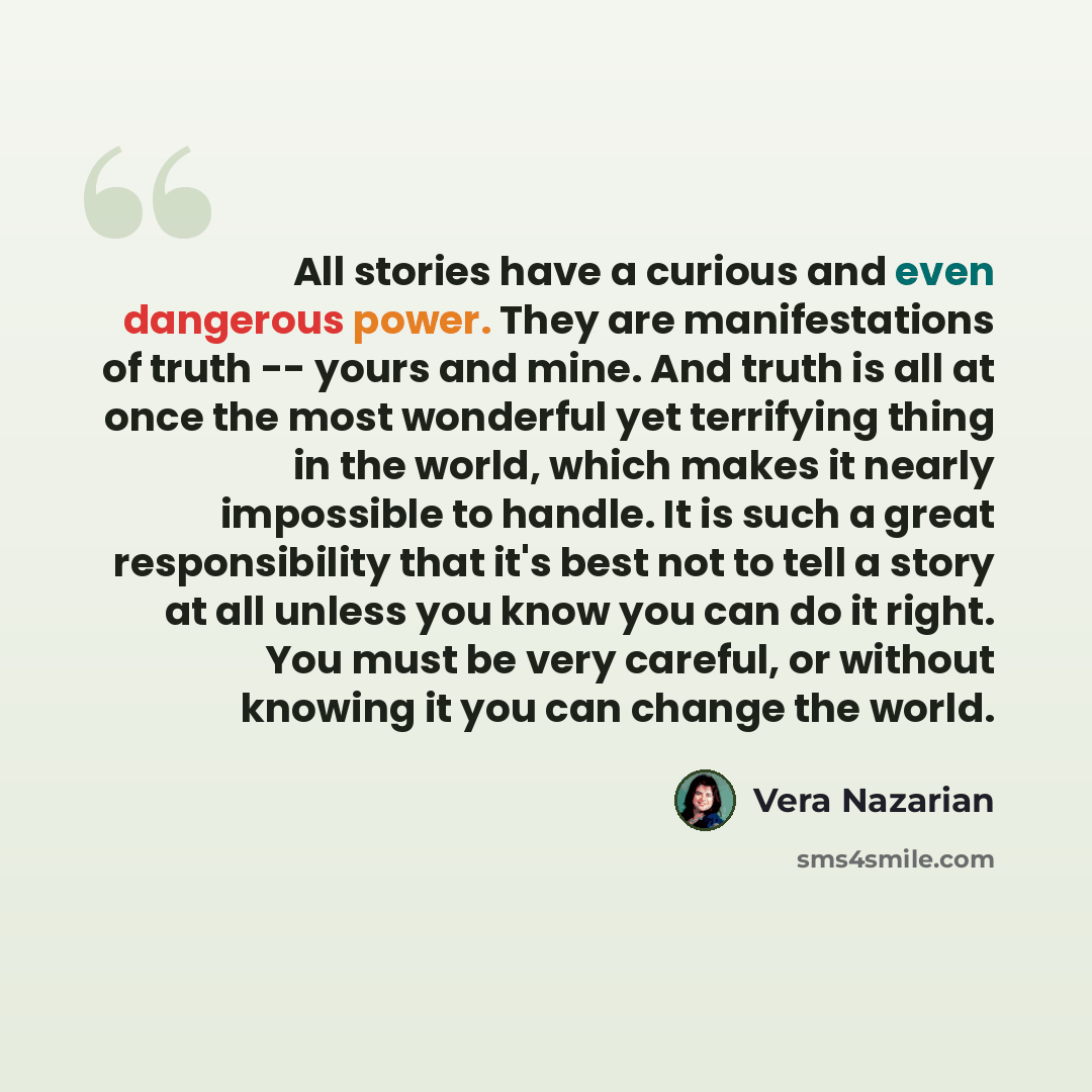 “All stories have a curious and even dangerous power. They are manifestations of truth -- yours and mine. And truth is all at once the most wonderful yet terrifying thing in the world, which makes it nearly impossible to handle. It is such a great responsibility that it's best not to tell a story…” quote by Vera Nazarian