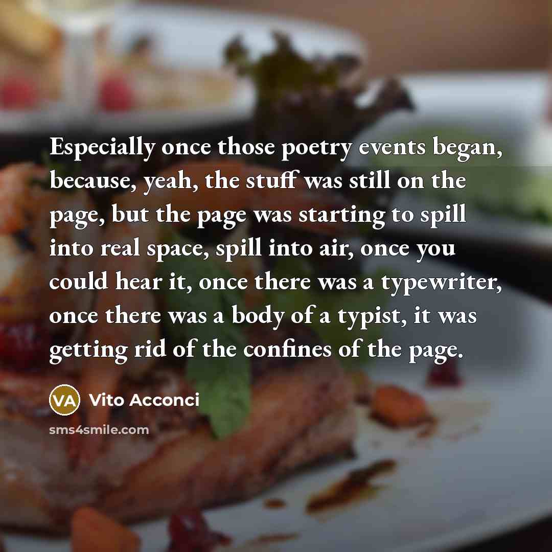 “Especially once those poetry events began, because, yeah, the stuff was still on the page, but the page was starting to spill into real space, spill into air, once you could hear it, once there was a typewriter, once there was a body of a typist, it was getting rid of the confines of the page.” quote by Vito Acconci