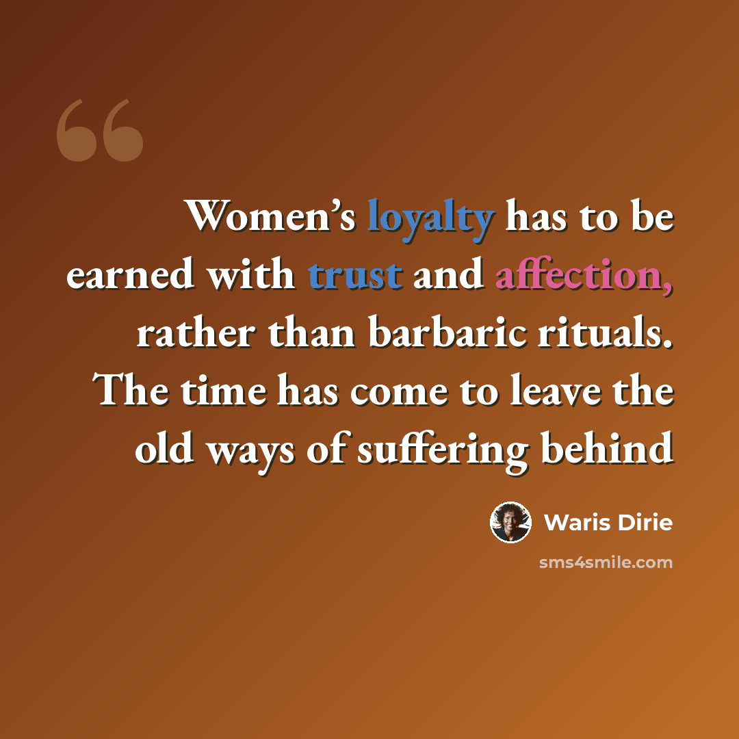 “Women’s loyalty has to be earned with trust and affection, rather than barbaric rituals. The time has come to leave the old ways of suffering behind” quote by Waris Dirie
