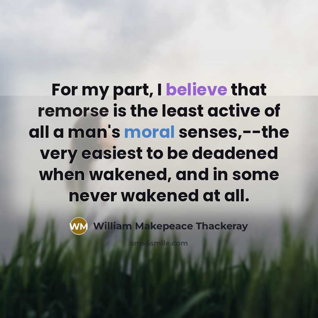 “For my part, I believe that remorse is the least active of all a man's moral senses,--the very easiest to be deadened when wakened, and in some never wakened at all.” quote by William Makepeace Thackeray