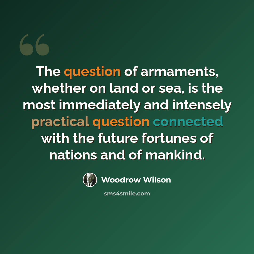 “The question of armaments, whether on land or sea, is the most immediately and intensely practical question connected with the future fortunes of nations and of mankind.” quote by Woodrow Wilson