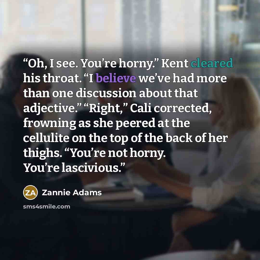 “Oh, I see. You’re horny.” Kent cleared his throat. “I believe we’ve had more than one discussion about that adjective.” “Right,” Cali corrected, frowning as she peered at the cellulite on the top of the back of her thighs. “You’re not horny. You’re lascivious.” quote by Zannie Adams