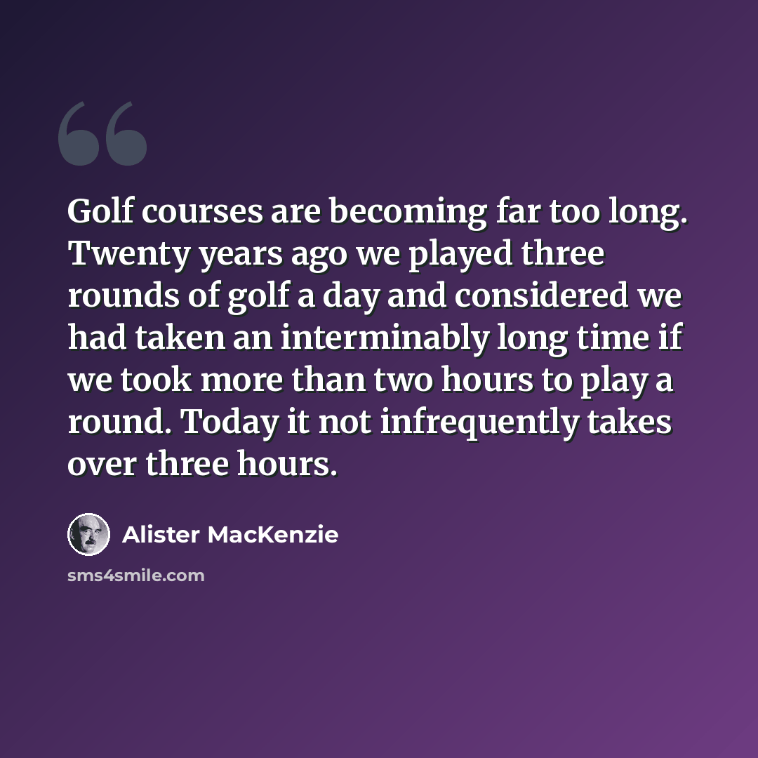 “Golf courses are becoming far too long. Twenty years ago we played three rounds of golf a day and considered we had taken an interminably long time if we took more than two hours to play a round. Today it not infrequently takes over three hours.” quote by Alister MacKenzie