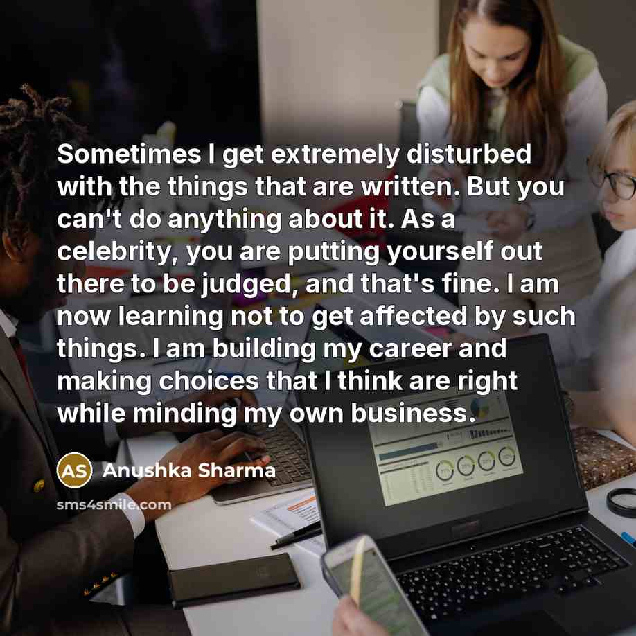 “Sometimes I get extremely disturbed with the things that are written. But you can't do anything about it. As a celebrity, you are putting yourself out there to be judged, and that's fine. I am now learning not to get affected by such things. I am building my career and making choices that I think…” quote by Anushka Sharma