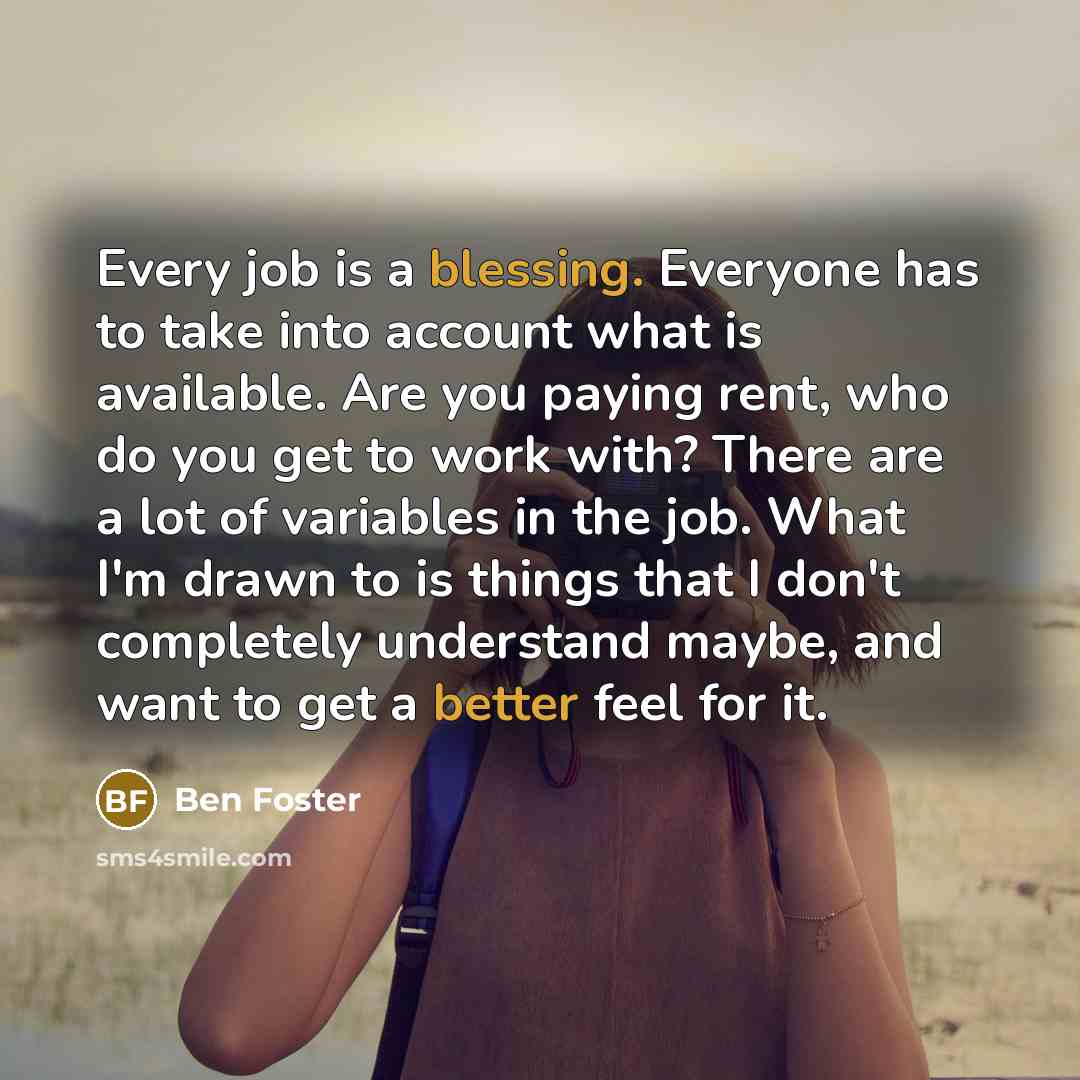 “Every job is a blessing. Everyone has to take into account what is available. Are you paying rent, who do you get to work with? There are a lot of variables in the job. What I'm drawn to is things that I don't completely understand maybe, and want to get a better feel for it.” quote by Ben Foster