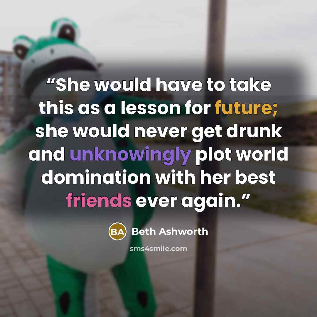 “She would have to take this as a lesson for future; she would never get drunk and unknowingly plot world domination with her best friends ever again.” quote by Beth Ashworth
