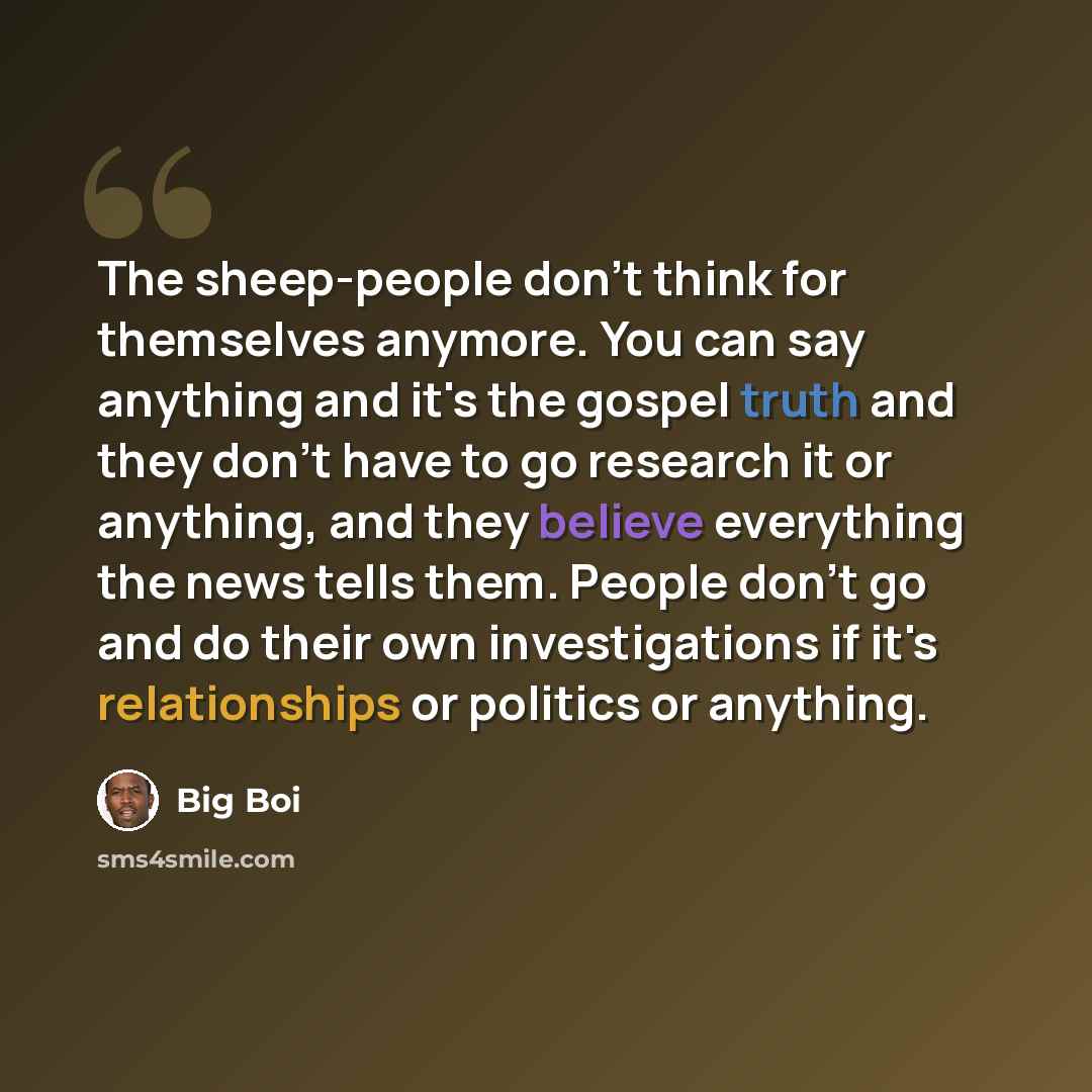 “The sheep-people don't think for themselves anymore. You can say anything and it's the gospel truth and they don't have to go research it or anything, and they believe everything the news tells them. People don't go and do their own investigations if it's relationships or politics or anything.” quote by Big Boi
