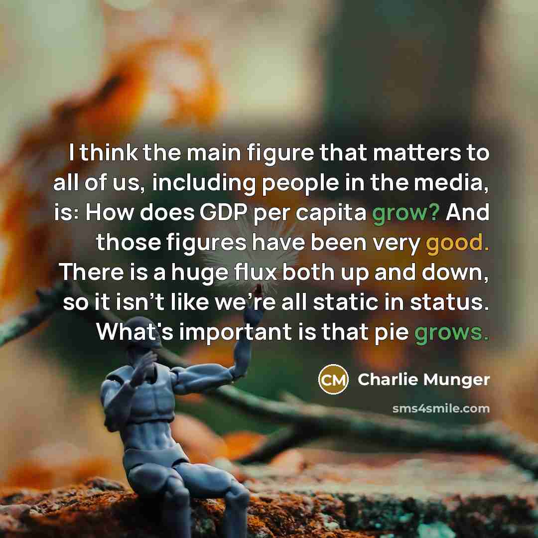 “I think the main figure that matters to all of us, including people in the media, is: How does GDP per capita grow? And those figures have been very good. There is a huge flux both up and down, so it isn't like we're all static in status. What's important is that pie grows.” quote by Charlie Munger