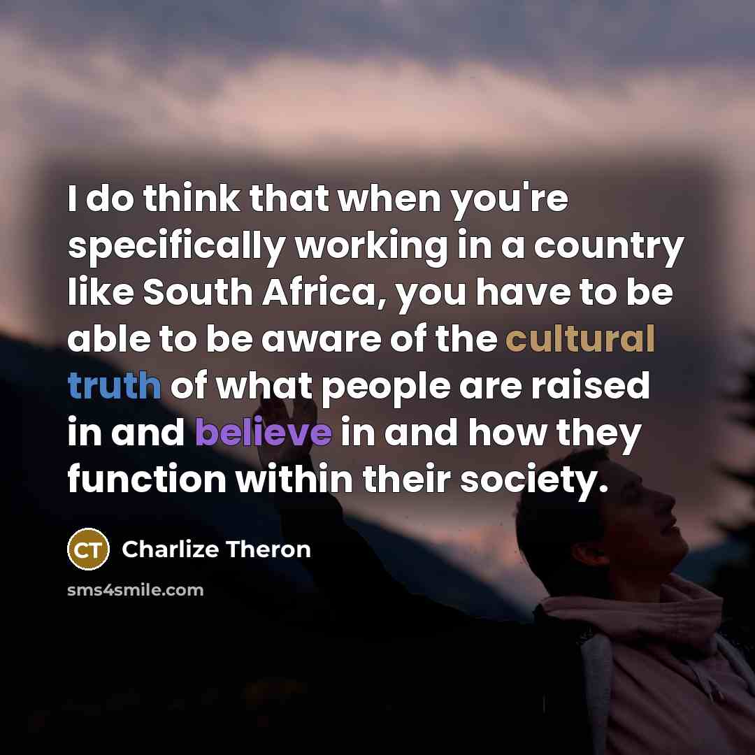 “I do think that when you're specifically working in a country like South Africa, you have to be able to be aware of the cultural truth of what people are raised in and believe in and how they function within their society.” quote by Charlize Theron