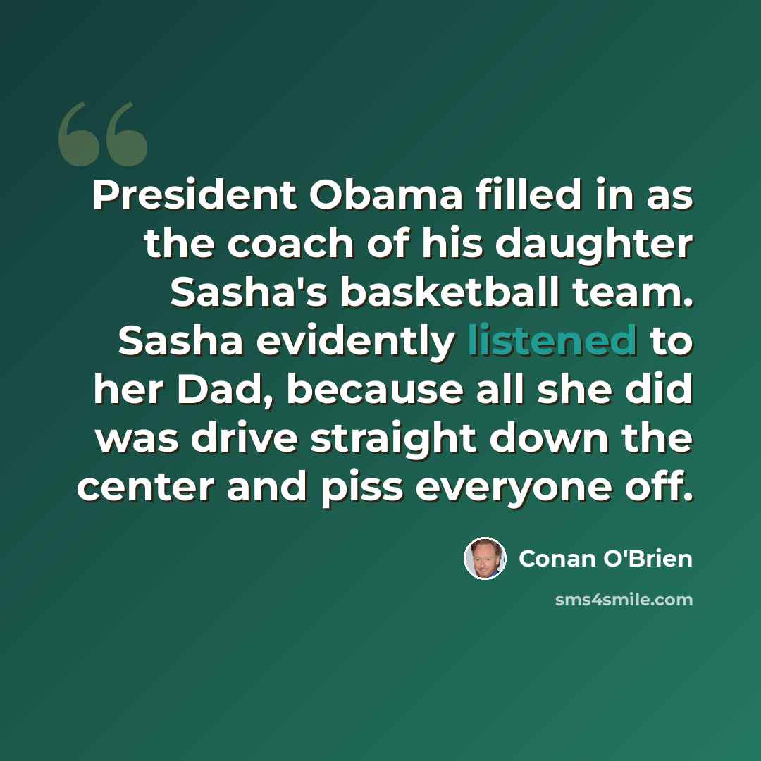 “President Obama filled in as the coach of his daughter Sasha's basketball team. Sasha evidently listened to her Dad, because all she did was drive straight down the center and piss everyone off.” quote by Conan O'Brien