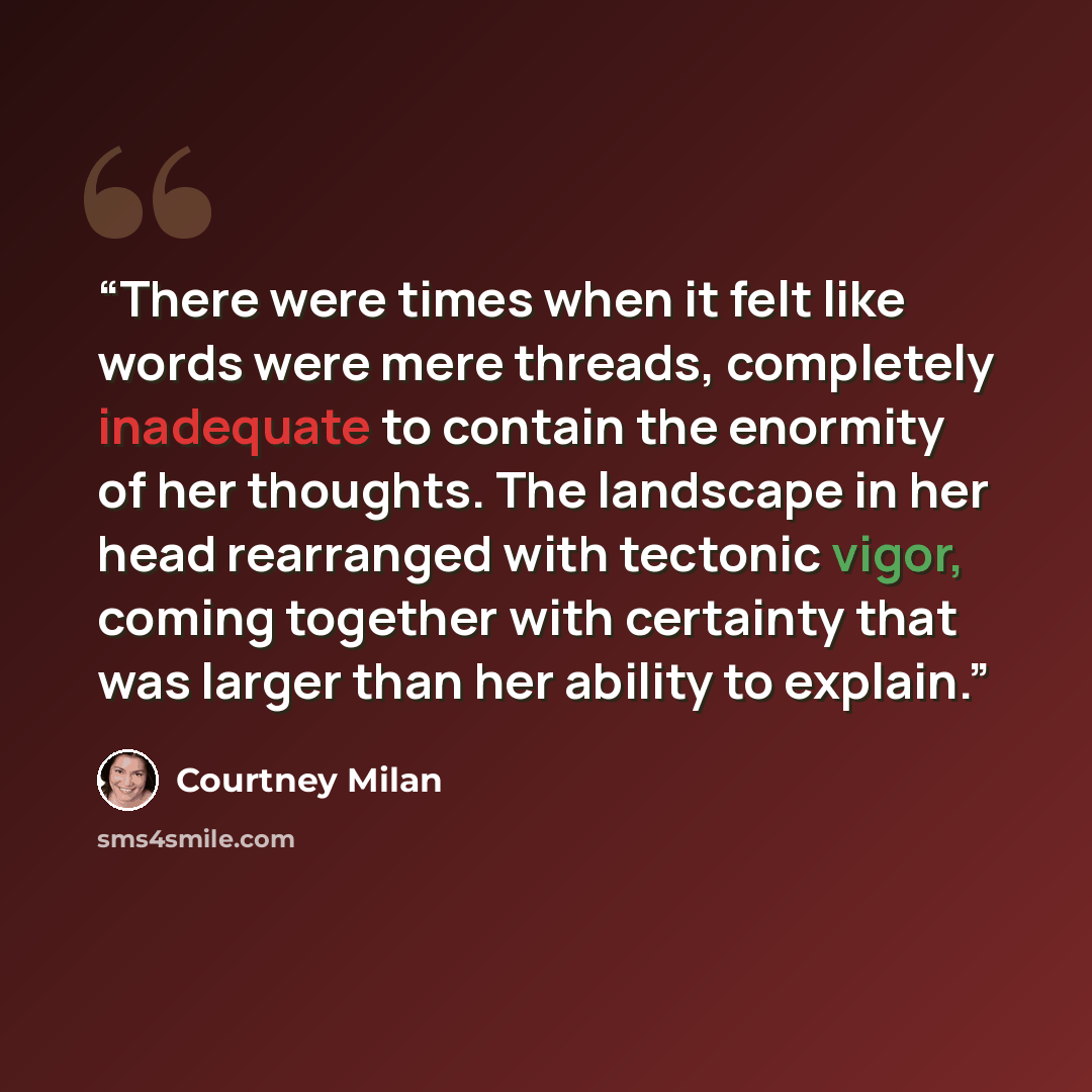 “There were times when it felt like words were mere threads, completely inadequate to contain the enormity of her thoughts. The landscape in her head rearranged with tectonic vigor, coming together with certainty that was larger than her ability to explain.” quote by Courtney Milan