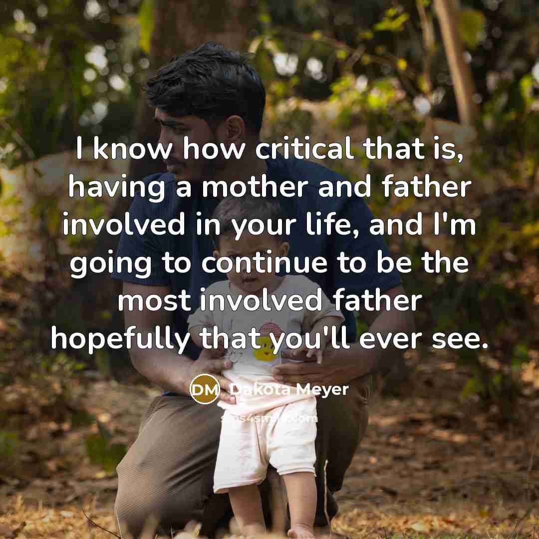 “I know how critical that is, having a mother and father involved in your life, and I'm going to continue to be the most involved father hopefully that you'll ever see.” quote by Dakota Meyer
