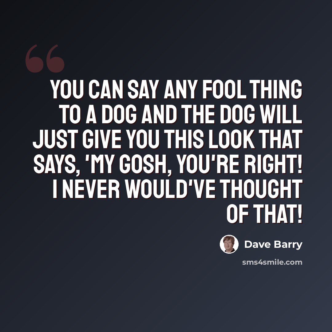 “You can say any fool thing to a dog and the dog will just give you this look that says, 'My GOSH, you're RIGHT! I NEVER would've thought of that!” quote by Dave Barry