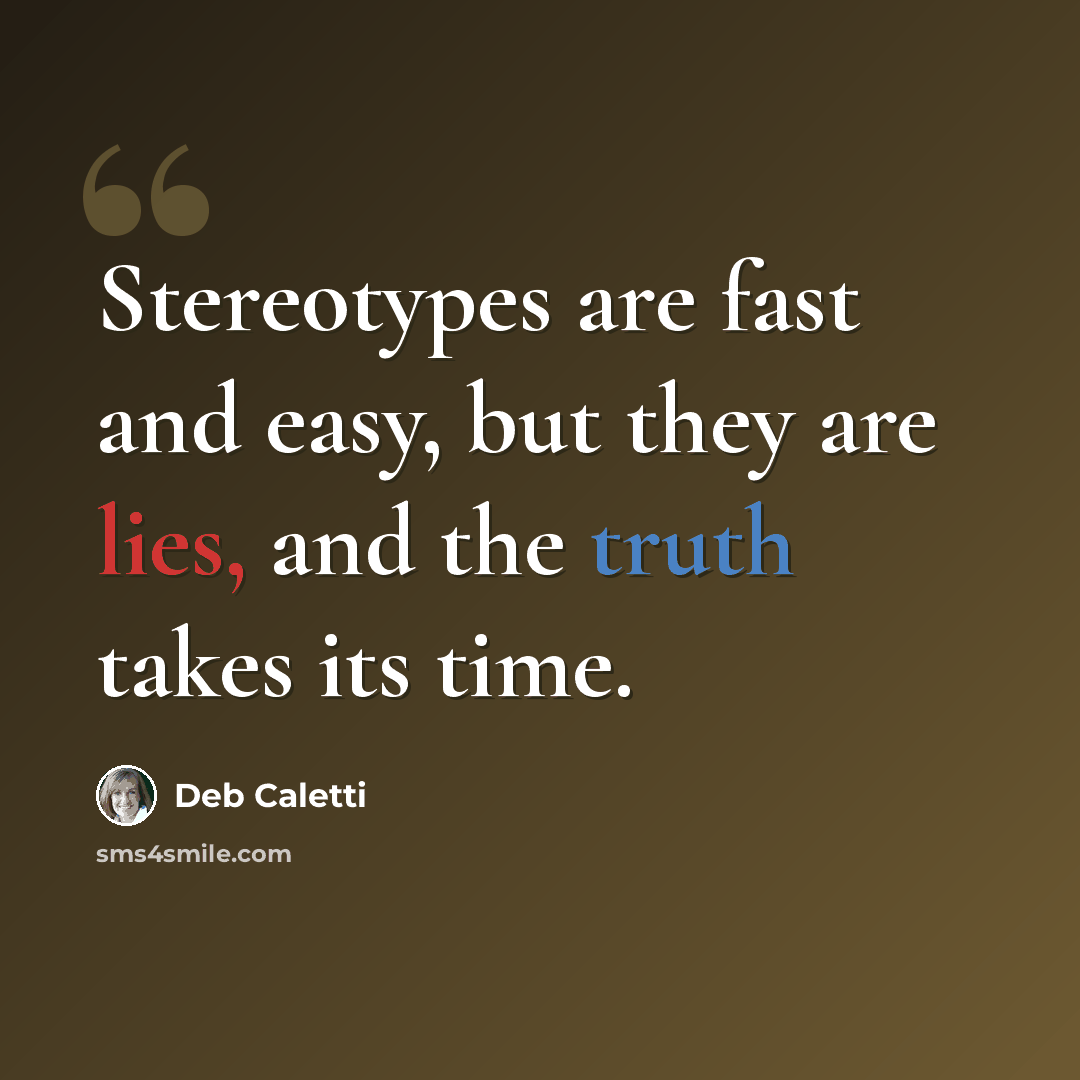 “Stereotypes are fast and easy, but they are lies, and the truth takes its time.” quote by Deb Caletti