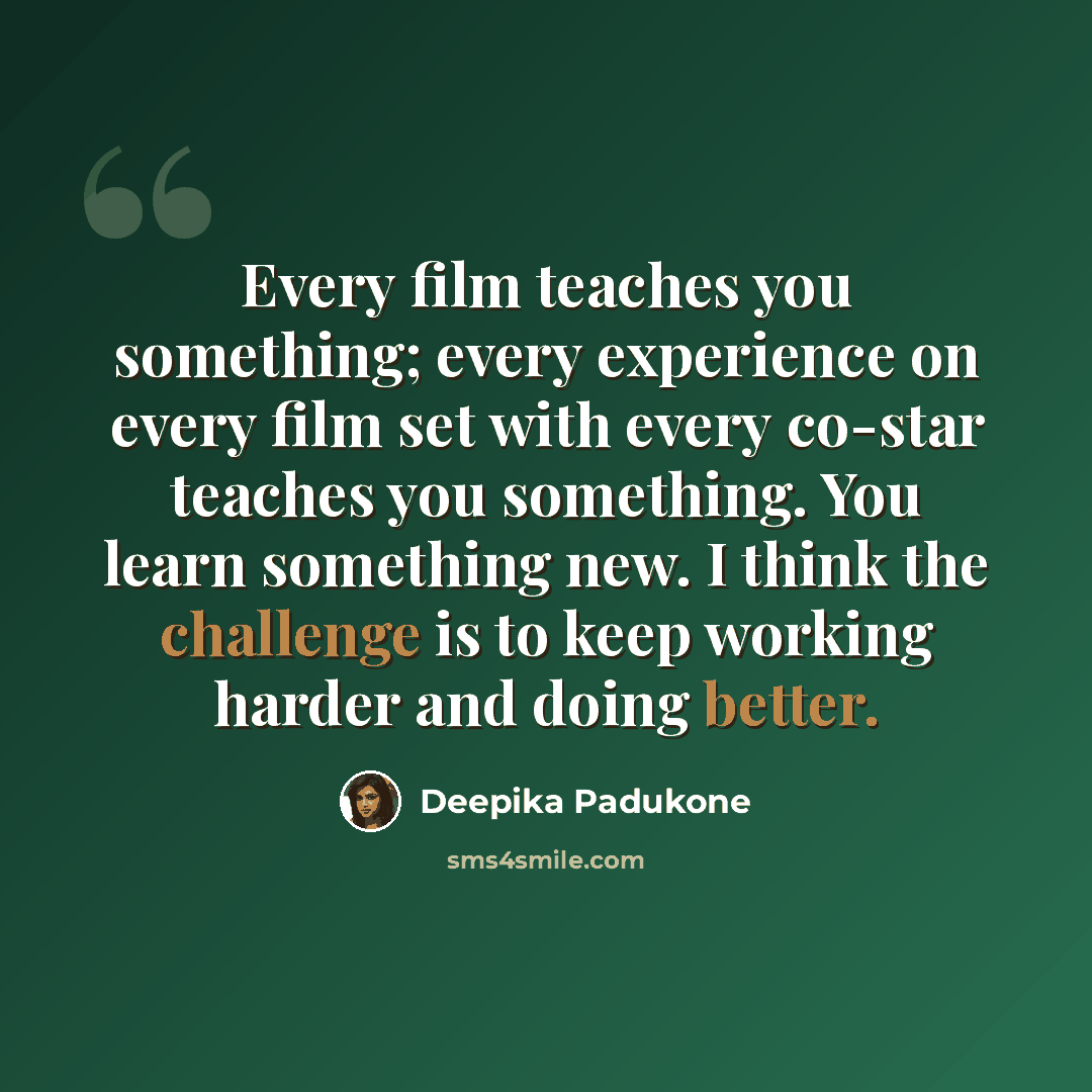 “Every film teaches you something; every experience on every film set with every co-star teaches you something. You learn something new. I think the challenge is to keep working harder and doing better.” quote by Deepika Padukone