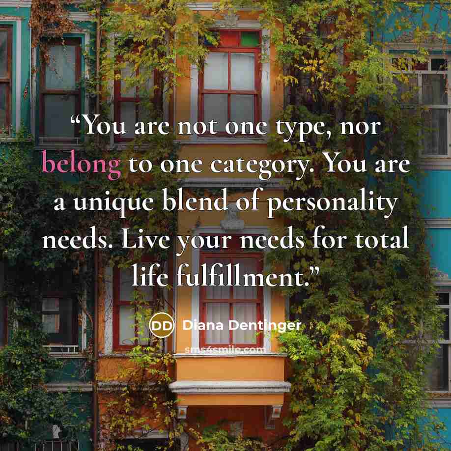 “You are not one type, nor belong to one category. You are a unique blend of personality needs. Live your needs for total life fulfillment.” quote by Diana Dentinger