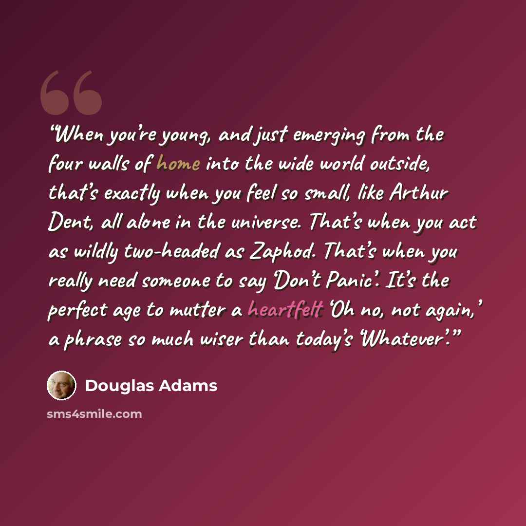 “When you’re young, and just emerging from the four walls of home into the wide world outside, that’s exactly when you feel so small, like Arthur Dent, all alone in the universe. That’s when you act as wildly two-headed as Zaphod. That’s when you really need someone to say ‘Don’t Panic’. It’s the…” quote by Douglas Adams