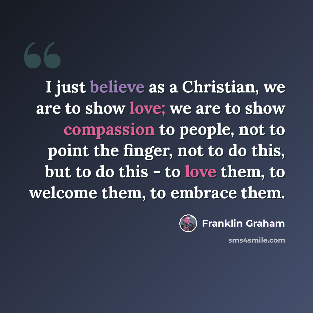“I just believe as a Christian, we are to show love; we are to show compassion to people, not to point the finger, not to do this, but to do this - to love them, to welcome them, to embrace them.” quote by Franklin Graham
