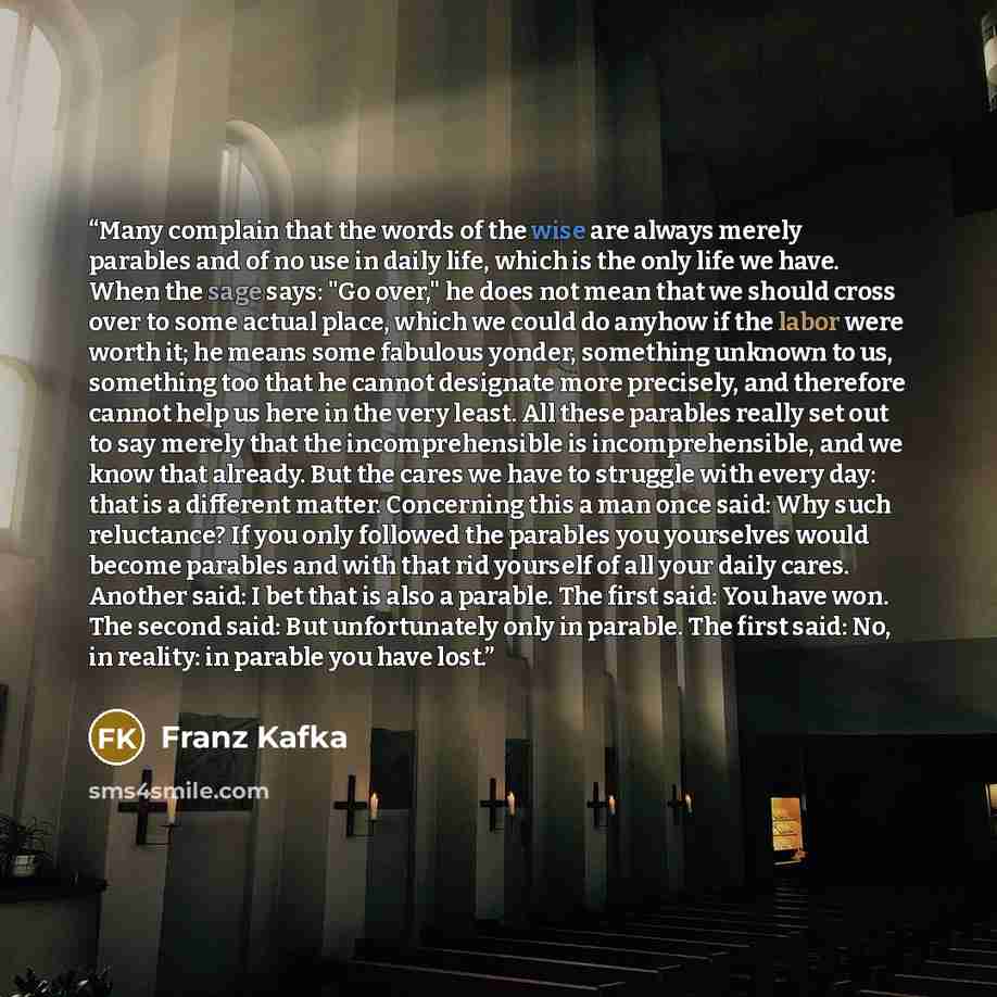 “Many complain that the words of the wise are always merely parables and of no use in daily life, which is the only life we have. When the sage says: "Go over," he does not mean that we should cross over to some actual place, which we could do anyhow if the labor were worth it; he means some…” quote by Franz Kafka
