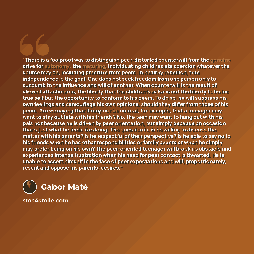 “There is a foolproof way to distinguish peer-distorted counterwill from the genuine drive for autonomy: the maturing, individuating child resists coercion whatever the source may be, including pressure from peers. In healthy rebellion, true independence is the goal. One does not seek freedom from…” quote by Gabor Maté