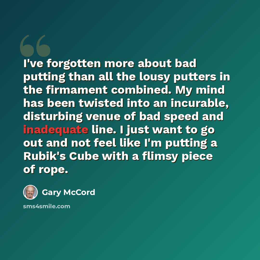 “I've forgotten more about bad putting than all the lousy putters in the firmament combined. My mind has been twisted into an incurable, disturbing venue of bad speed and inadequate line. I just want to go out and not feel like I'm putting a Rubik's Cube with a flimsy piece of rope.” quote by Gary McCord