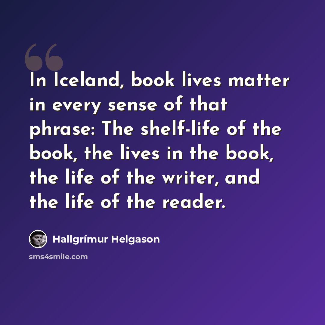 “In Iceland, book lives matter in every sense of that phrase: The shelf-life of the book, the lives in the book, the life of the writer, and the life of the reader.” quote by Hallgrimur Helgason