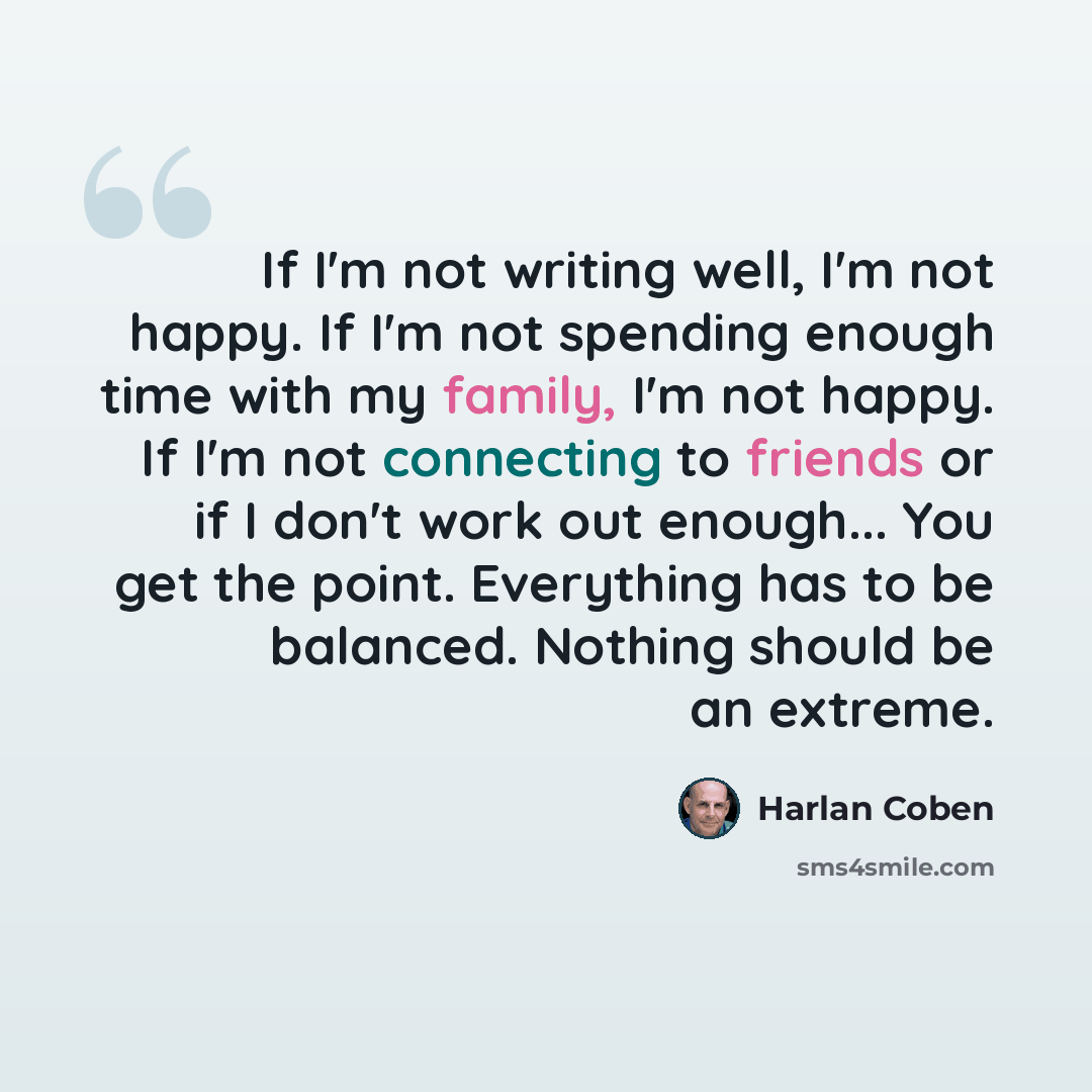 “If I'm not writing well, I'm not happy. If I'm not spending enough time with my family, I'm not happy. If I'm not connecting to friends or if I don't work out enough... You get the point. Everything has to be balanced. Nothing should be an extreme.” quote by Harlan Coben