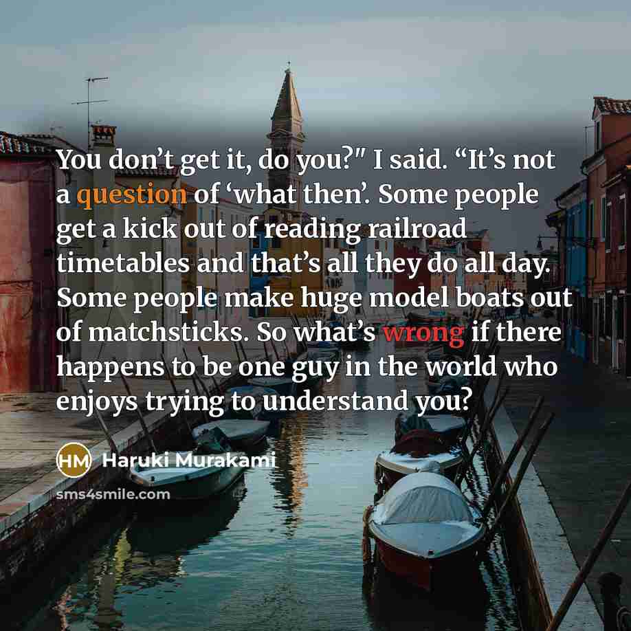 “You don’t get it, do you?" I said. “It’s not a question of ‘what then’. Some people get a kick out of reading railroad timetables and that’s all they do all day. Some people make huge model boats out of matchsticks. So what’s wrong if there happens to be one guy in the world who enjoys trying to…” quote by Haruki Murakami