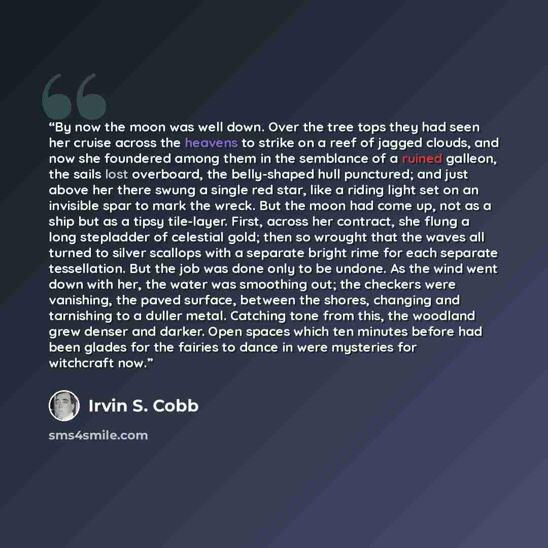 “By now the moon was well down. Over the tree tops they had seen her cruise across the heavens to strike on a reef of jagged clouds, and now she foundered among them in the semblance of a ruined galleon, the sails lost overboard, the belly-shaped hull punctured; and just above her there swung a…” quote by Irvin S. Cobb