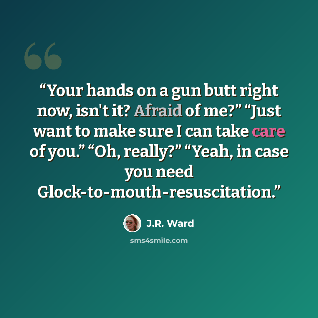 “Your hands on a gun butt right now, isn't it? Afraid of me?” “Just want to make sure I can take care of you.” “Oh, really?” “Yeah, in case you need Glock-to-mouth-resuscitation.” quote by J.R. Ward