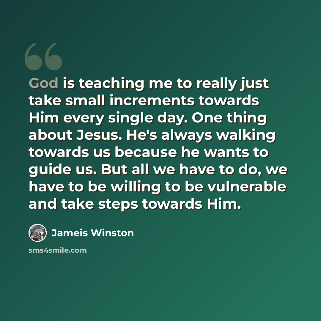 “God is teaching me to really just take small increments towards Him every single day. One thing about Jesus. He's always walking towards us because he wants to guide us. But all we have to do, we have to be willing to be vulnerable and take steps towards Him.” quote by Jameis Winston