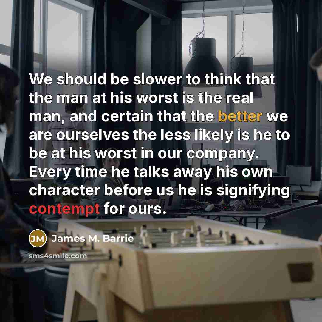 “We should be slower to think that the man at his worst is the real man, and certain that the better we are ourselves the less likely is he to be at his worst in our company. Every time he talks away his own character before us he is signifying contempt for ours.” quote by James M. Barrie