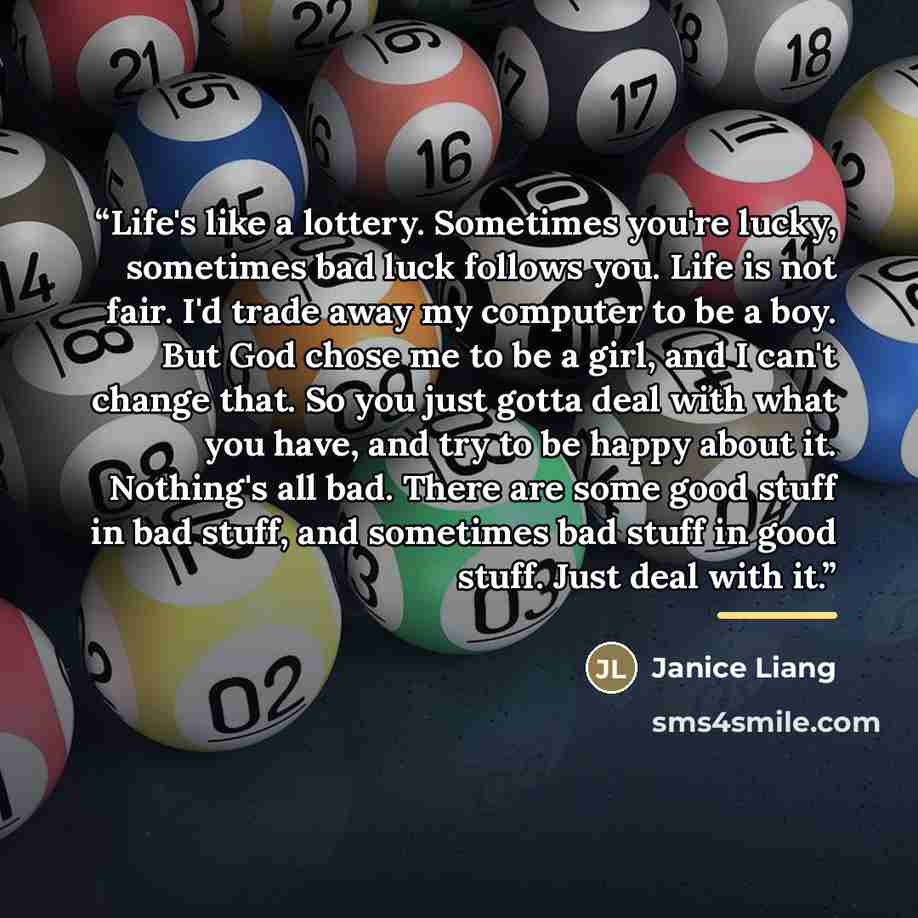 “Life's like a lottery. Sometimes you're lucky, sometimes bad luck follows you. Life is not fair. I'd trade away my computer to be a boy. But God chose me to be a girl, and I can't change that. So you just gotta deal with what you have, and try to be happy about it. Nothing's all bad. There are…” quote by Janice Liang