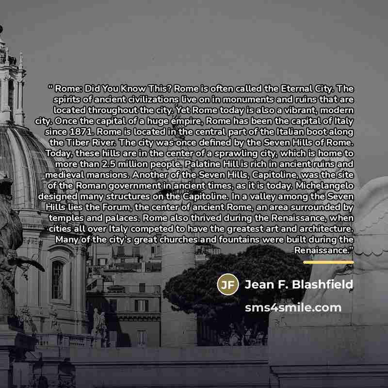 “Rome: Did You Know This? Rome is often called the Eternal City. The spirits of ancient civilizations live on in monuments and ruins that are located throughout the city. Yet Rome today is also a vibrant, modern city. Once the capital of a huge empire, Rome has been the capital of Italy since 1871…” quote by Jean F. Blashfield