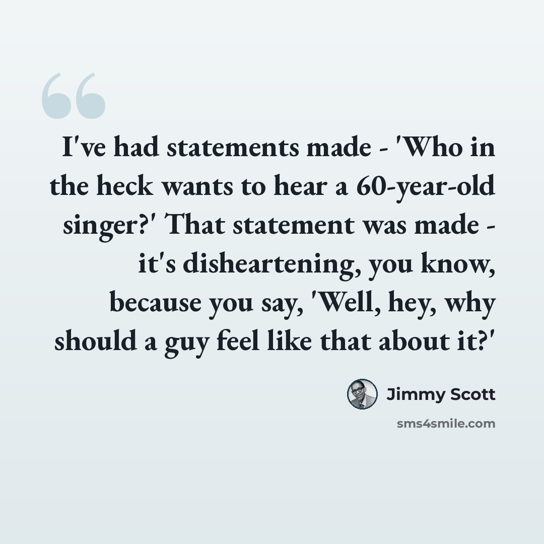 “I've had statements made - 'Who in the heck wants to hear a 60-year-old singer?' That statement was made - it's disheartening, you know, because you say, 'Well, hey, why should a guy feel like that about it?'” quote by Jimmy Scott